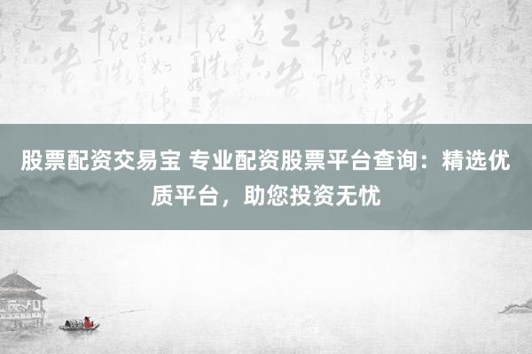 股票配资交易宝 专业配资股票平台查询：精选优质平台，助您投资无忧