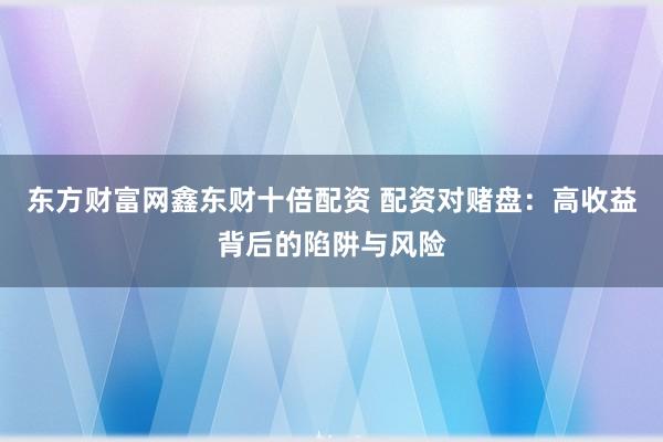 东方财富网鑫东财十倍配资 配资对赌盘：高收益背后的陷阱与风险