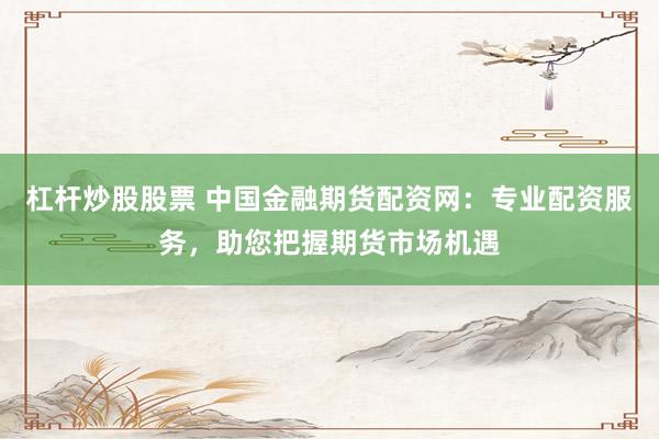 杠杆炒股股票 中国金融期货配资网：专业配资服务，助您把握期货市场机遇