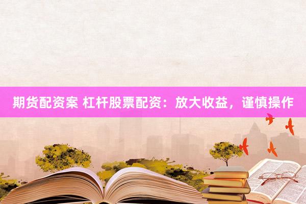 期货配资案 杠杆股票配资：放大收益，谨慎操作