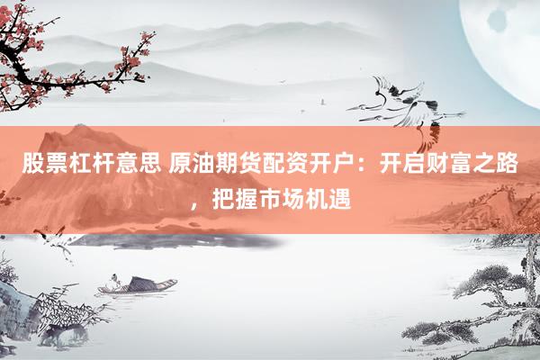 股票杠杆意思 原油期货配资开户：开启财富之路，把握市场机遇