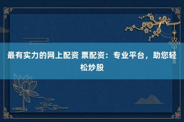 最有实力的网上配资 票配资：专业平台，助您轻松炒股