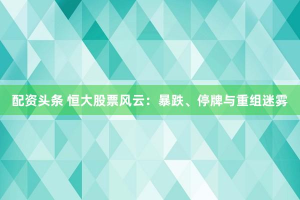 配资头条 恒大股票风云：暴跌、停牌与重组迷雾