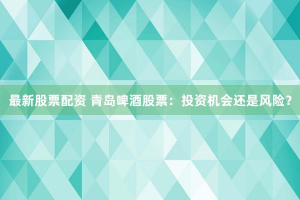 最新股票配资 青岛啤酒股票：投资机会还是风险？