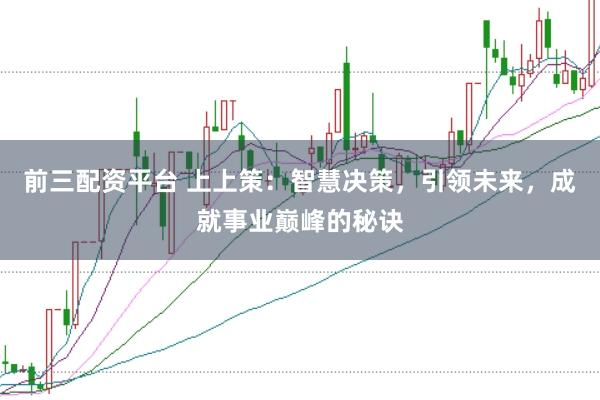 前三配资平台 上上策：智慧决策，引领未来，成就事业巅峰的秘诀