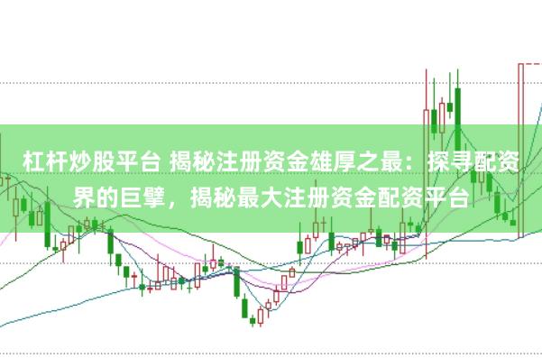 杠杆炒股平台 揭秘注册资金雄厚之最：探寻配资界的巨擘，揭秘最大注册资金配资平台