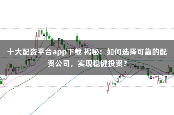 十大配资平台app下载 揭秘：如何选择可靠的配资公司，实现稳健投资？