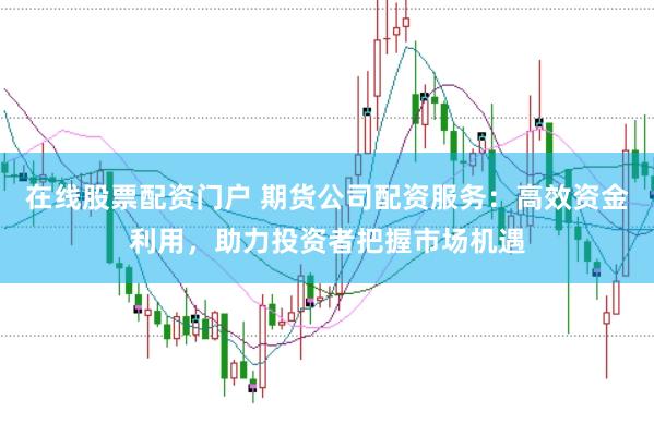 在线股票配资门户 期货公司配资服务：高效资金利用，助力投资者把握市场机遇