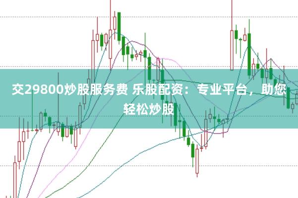 交29800炒股服务费 乐股配资：专业平台，助您轻松炒股