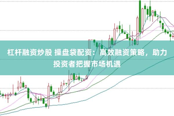 杠杆融资炒股 操盘袋配资：高效融资策略，助力投资者把握市场机遇