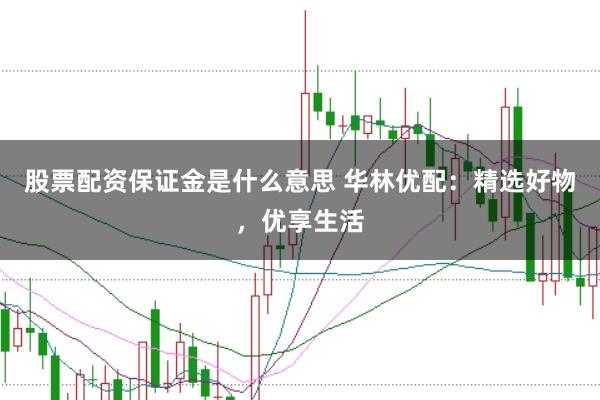 股票配资保证金是什么意思 华林优配：精选好物，优享生活