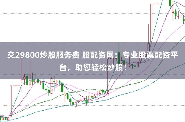 交29800炒股服务费 股配资网：专业股票配资平台，助您轻松炒股！