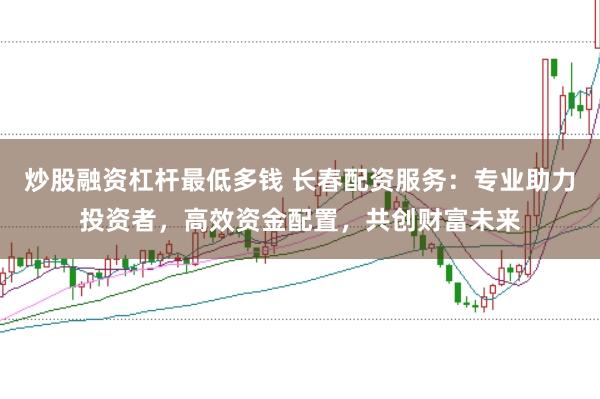 炒股融资杠杆最低多钱 长春配资服务：专业助力投资者，高效资金配置，共创财富未来