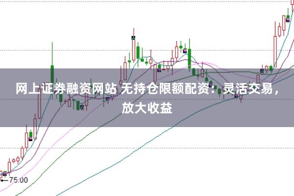 网上证劵融资网站 无持仓限额配资：灵活交易，放大收益