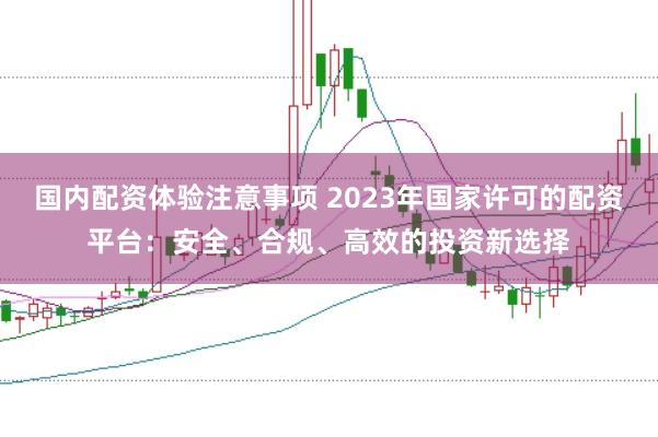 国内配资体验注意事项 2023年国家许可的配资平台：安全、合规、高效的投资新选择