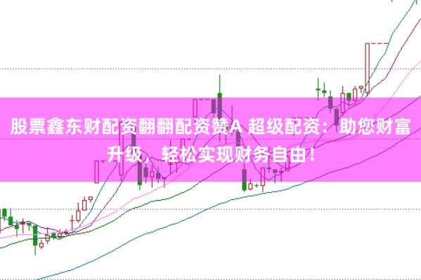 股票鑫东财配资翻翻配资赞A 超级配资：助您财富升级，轻松实现财务自由！