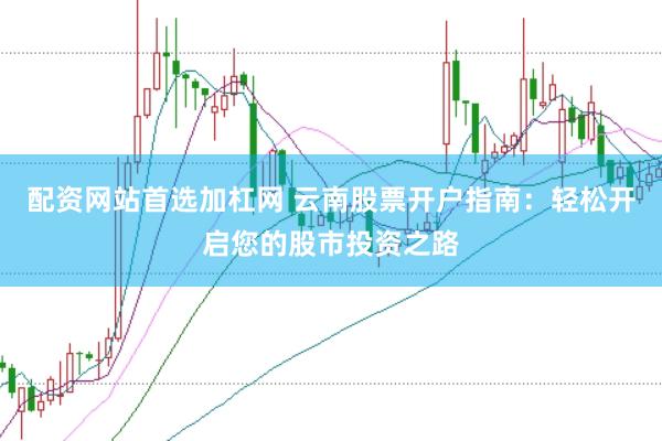 配资网站首选加杠网 云南股票开户指南：轻松开启您的股市投资之路