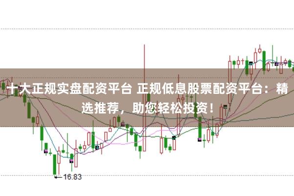 十大正规实盘配资平台 正规低息股票配资平台：精选推荐，助您轻松投资！