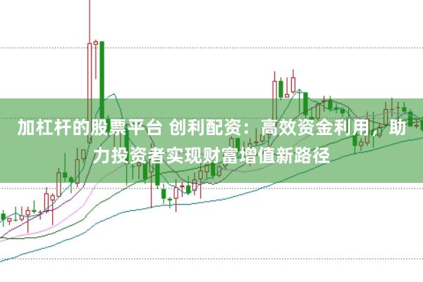 加杠杆的股票平台 创利配资：高效资金利用，助力投资者实现财富增值新路径