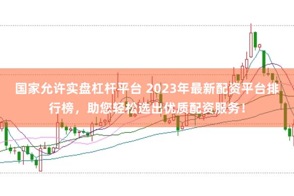 国家允许实盘杠杆平台 2023年最新配资平台排行榜，助您轻松选出优质配资服务！