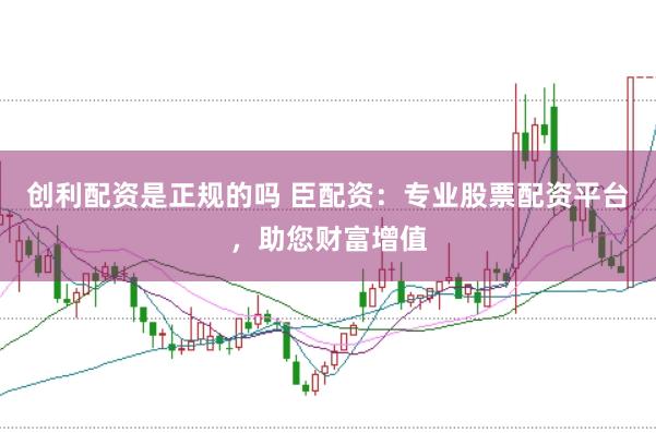 创利配资是正规的吗 臣配资：专业股票配资平台，助您财富增值