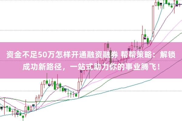 资金不足50万怎样开通融资融券 帮帮策略：解锁成功新路径，一站式助力你的事业腾飞！