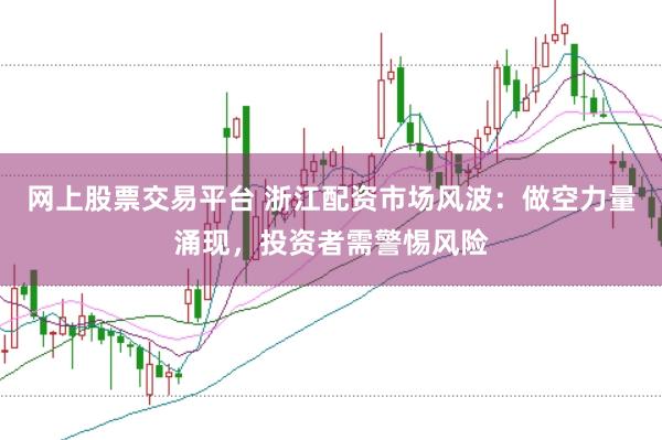网上股票交易平台 浙江配资市场风波：做空力量涌现，投资者需警惕风险