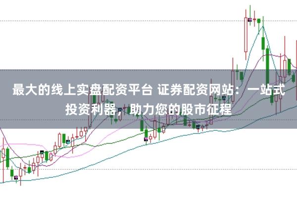 最大的线上实盘配资平台 证券配资网站：一站式投资利器，助力您的股市征程