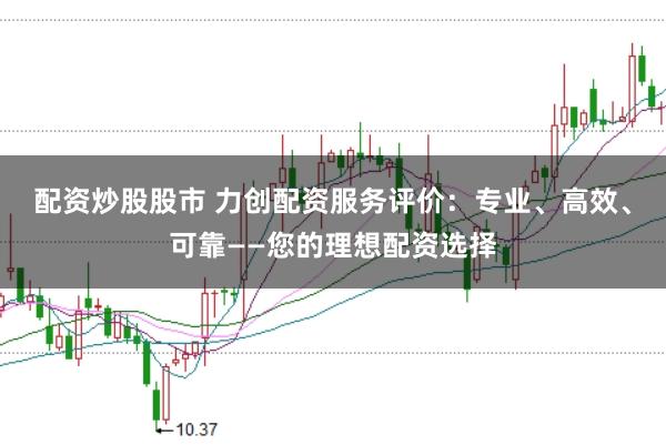 配资炒股股市 力创配资服务评价：专业、高效、可靠——您的理想配资选择