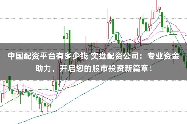 中国配资平台有多少钱 实盘配资公司：专业资金助力，开启您的股市投资新篇章！