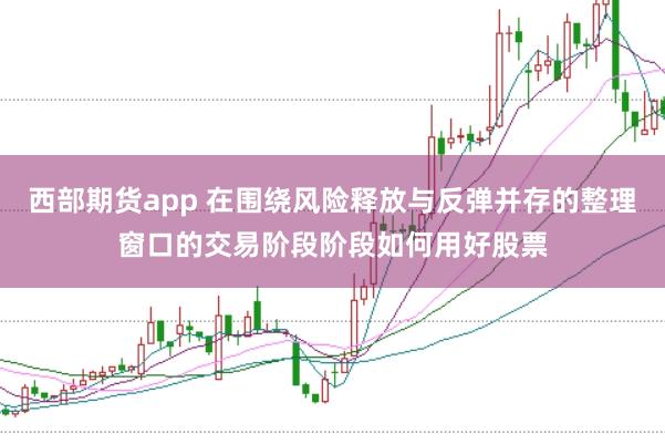 西部期货app 在围绕风险释放与反弹并存的整理窗口的交易阶段阶段如何用好股票