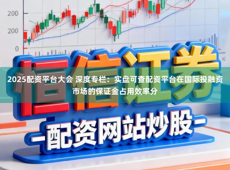 2025配资平台大会 深度专栏：实盘可查配资平台在国际投融资市场的保证金占用效率分