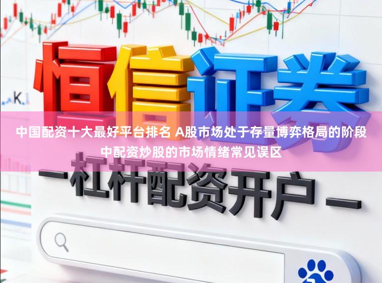 中国配资十大最好平台排名 A股市场处于存量博弈格局的阶段中配资炒股的市场情绪常见误区