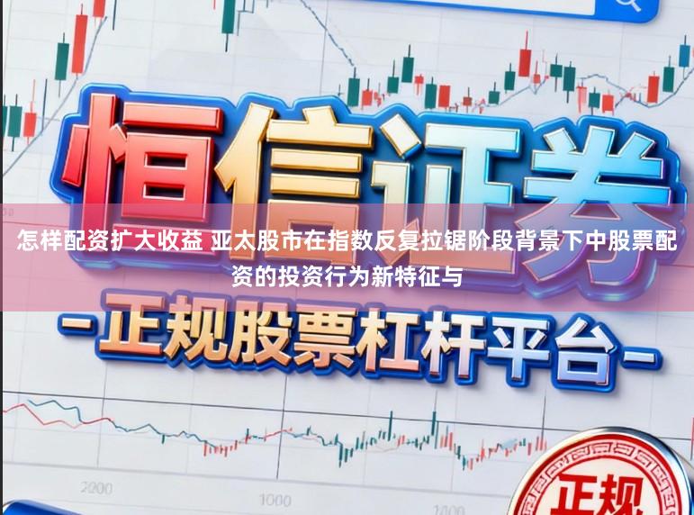 怎样配资扩大收益 亚太股市在指数反复拉锯阶段背景下中股票配资的投资行为新特征与