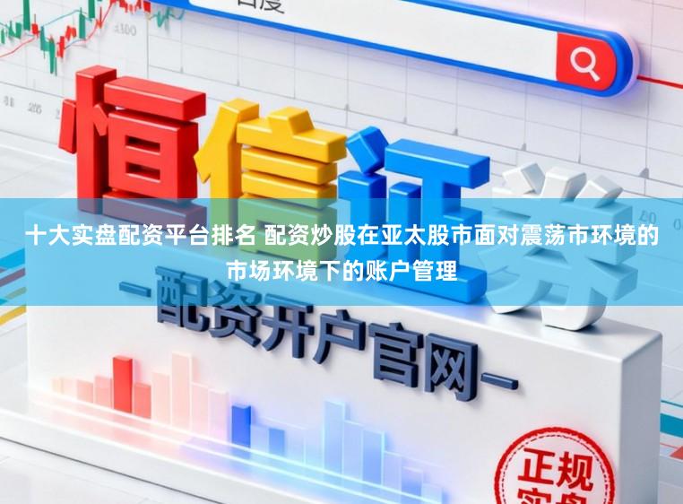 十大实盘配资平台排名 配资炒股在亚太股市面对震荡市环境的市场环境下的账户管理